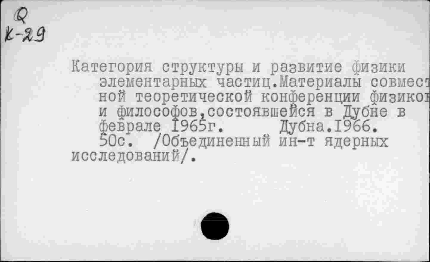 ﻿<₽ к-Я.3
Категория структуры и развитие физики элементарных частиц.Материалы совмес^ ной теоретической конференции физико] и философов,состоявшейся в Дубне в феврале 1965г. Дубна.1966. 50с. /Объединенный ин-т ядерных исследований/.